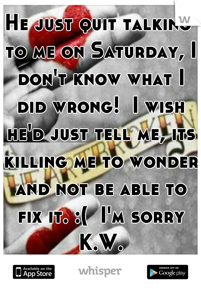 He just quit talking to me on Saturday, I don't know what I did wrong!  I wish he'd just tell me, its killing me to wonder and not be able to fix it. :(  I'm sorry K.W.