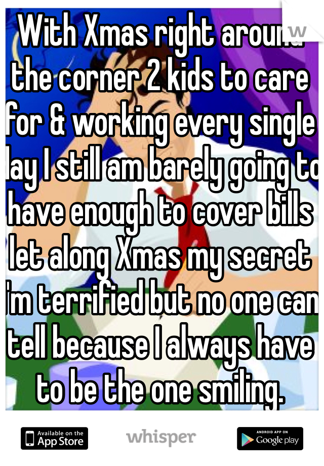 With Xmas right around the corner 2 kids to care for & working every single day I still am barely going to have enough to cover bills let along Xmas my secret  I'm terrified but no one can tell because I always have to be the one smiling.