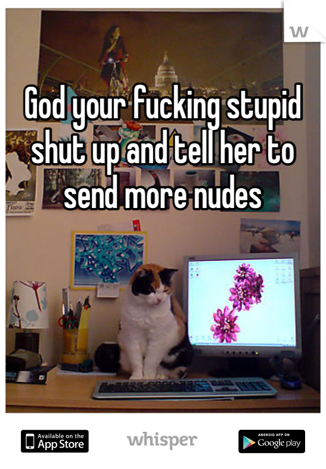 God your fucking stupid shut up and tell her to send more nudes 