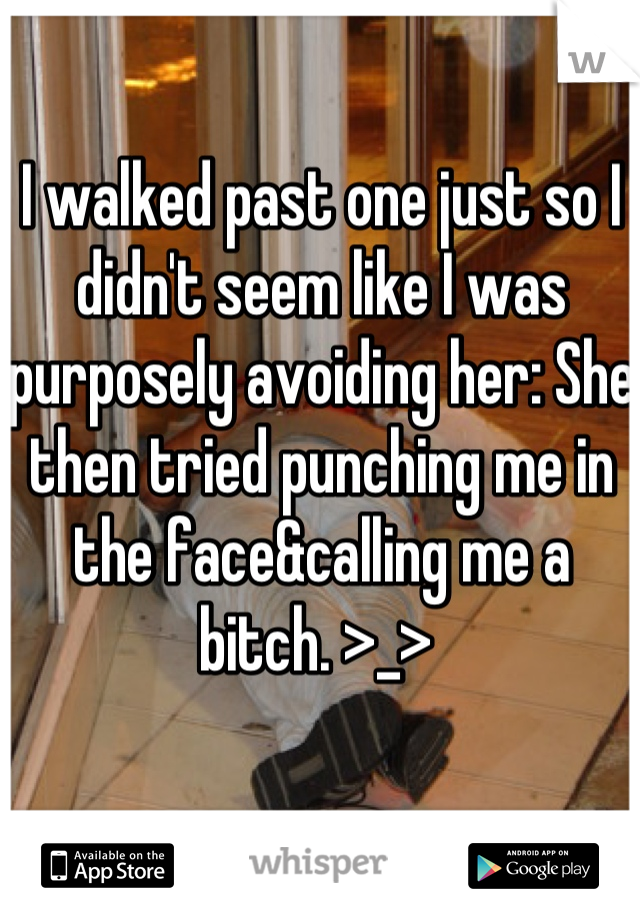 I walked past one just so I didn't seem like I was purposely avoiding her: She then tried punching me in the face&calling me a bitch. >_> 