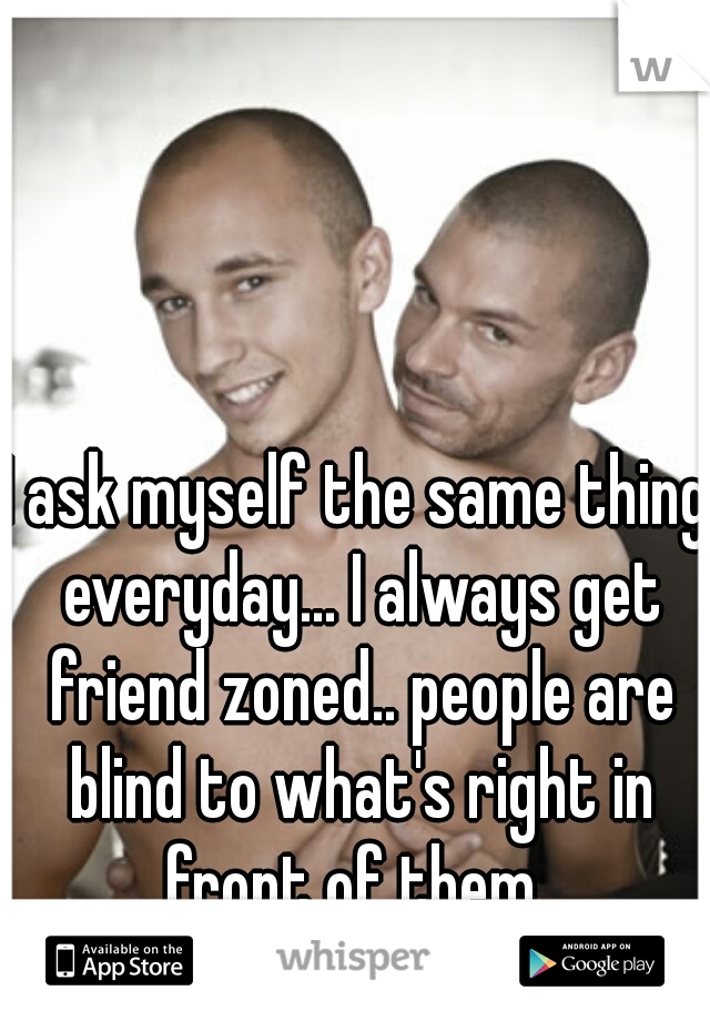 I ask myself the same thing everyday... I always get friend zoned.. people are blind to what's right in front of them..