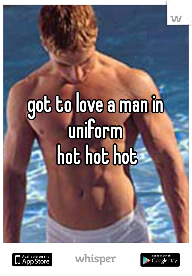 got to love a man in uniform 
  hot hot hot 