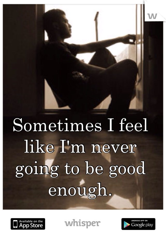 Sometimes I feel like I'm never going to be good enough.