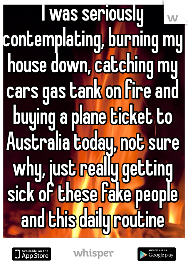 I was seriously contemplating, burning my house down, catching my cars gas tank on fire and buying a plane ticket to Australia today, not sure why, just really getting sick of these fake people and this daily routine