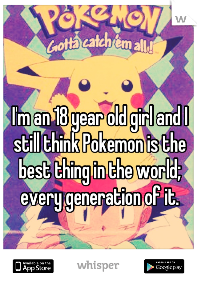 I'm an 18 year old girl and I still think Pokemon is the best thing in the world; every generation of it.