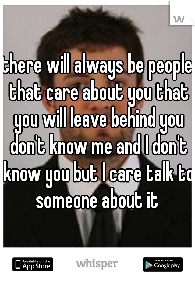 there will always be people that care about you that you will leave behind you don't know me and I don't know you but I care talk to someone about it 