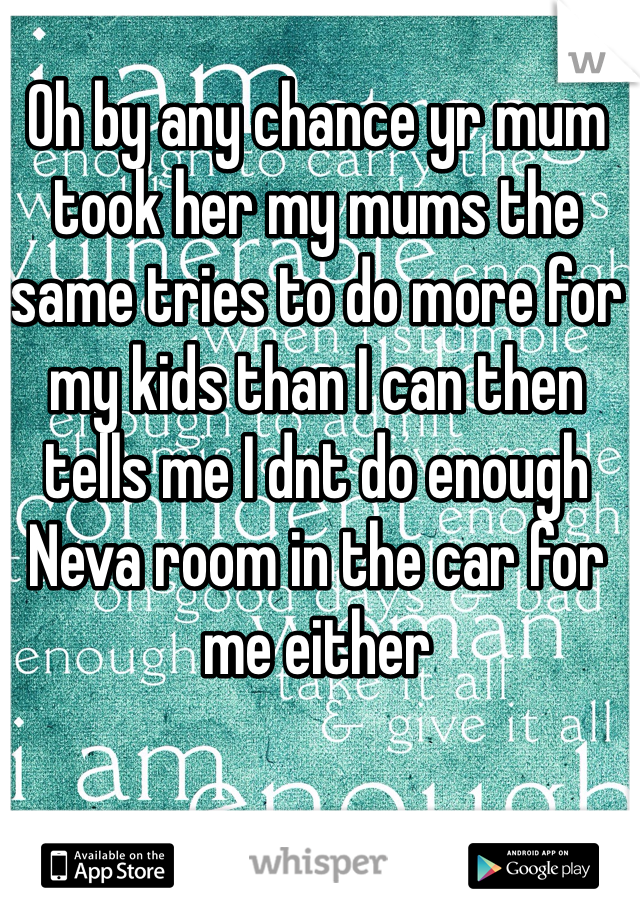 Oh by any chance yr mum took her my mums the same tries to do more for my kids than I can then tells me I dnt do enough Neva room in the car for me either