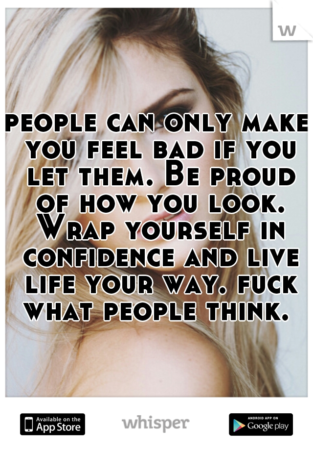 people can only make you feel bad if you let them. Be proud of how you look. Wrap yourself in confidence and live life your way. fuck what people think. 