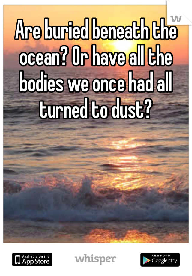Are buried beneath the ocean? Or have all the bodies we once had all turned to dust?