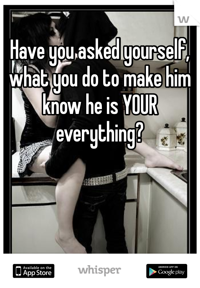 Have you asked yourself, what you do to make him know he is YOUR everything?