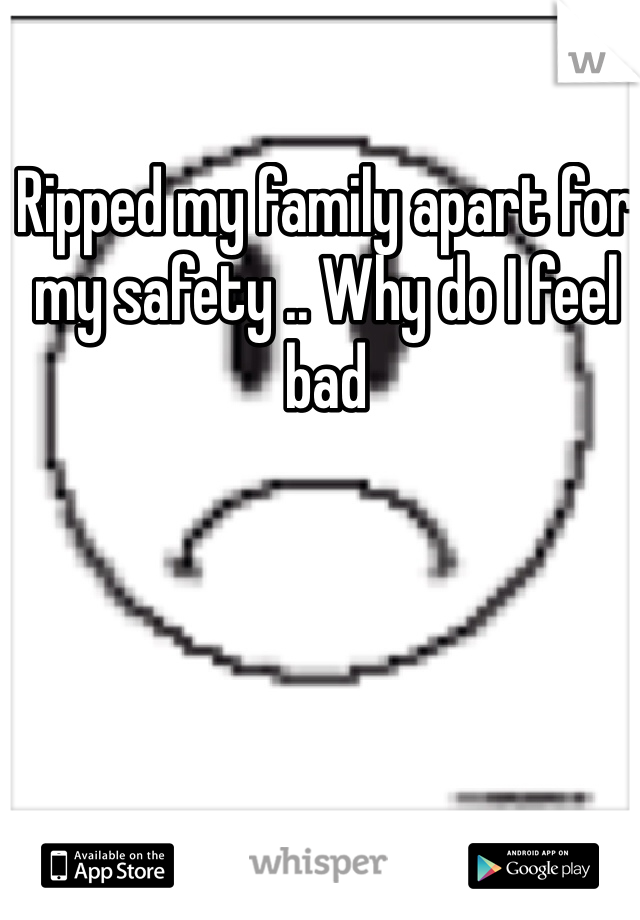 Ripped my family apart for my safety .. Why do I feel bad 