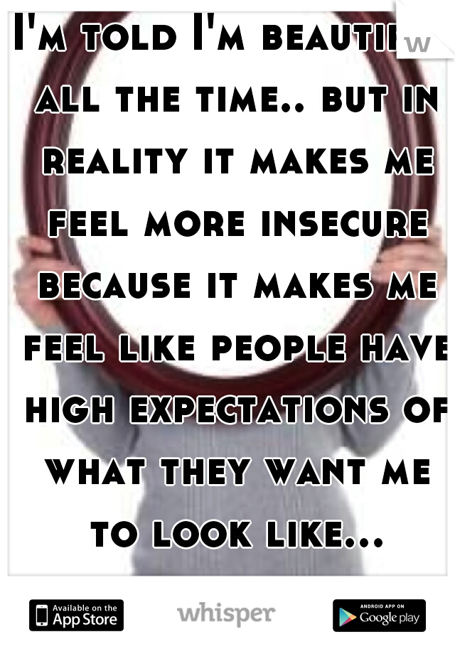 I'm told I'm beautiful all the time.. but in reality it makes me feel more insecure because it makes me feel like people have high expectations of what they want me to look like...  