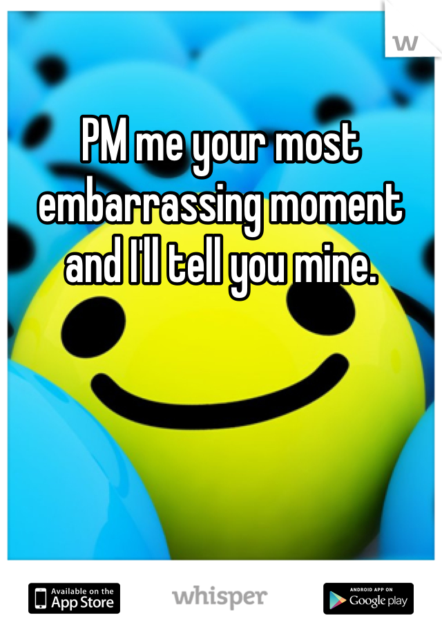 PM me your most embarrassing moment and I'll tell you mine.