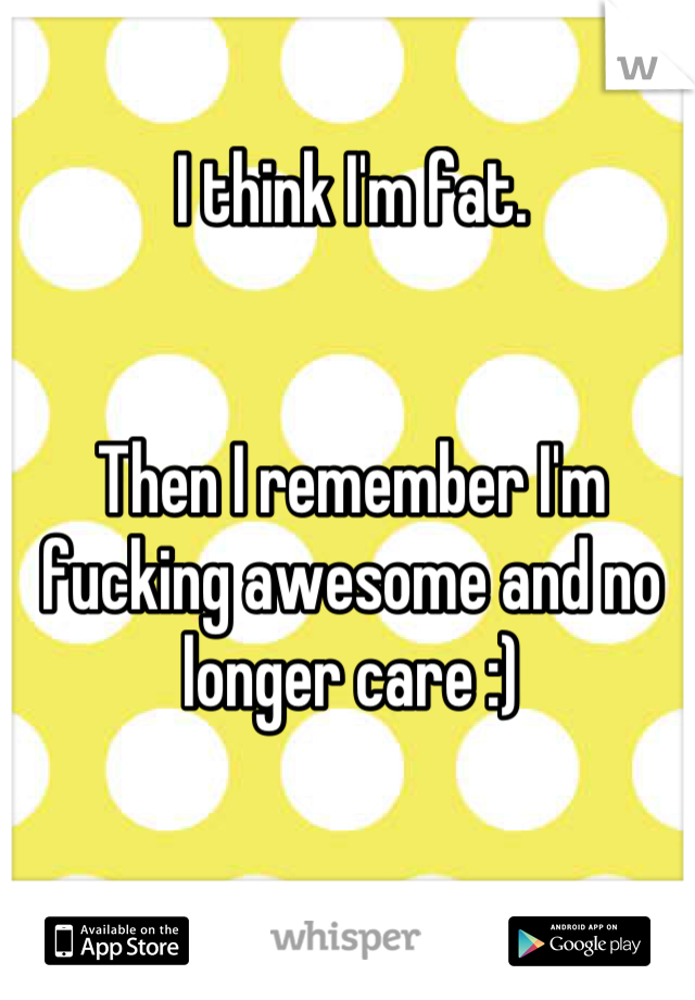 I think I'm fat. 


Then I remember I'm fucking awesome and no longer care :)
