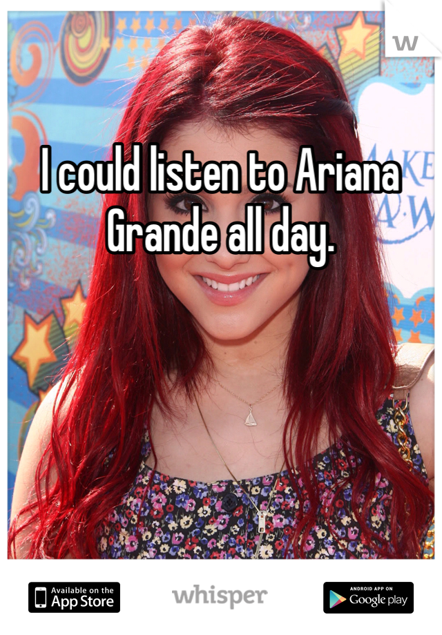 I could listen to Ariana Grande all day. 