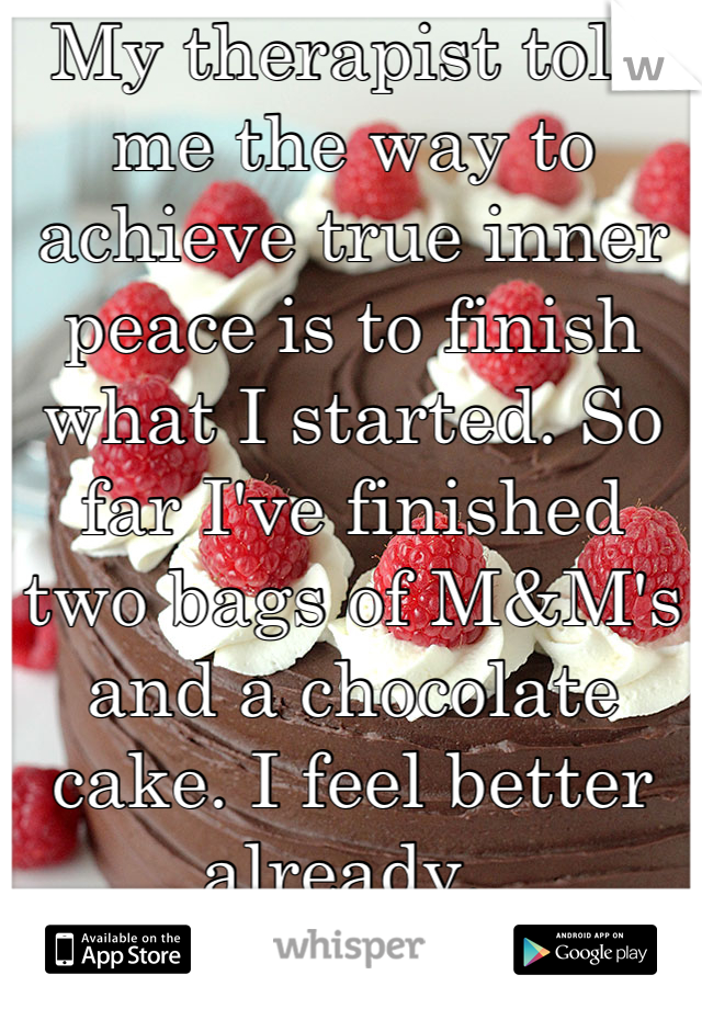 My therapist told me the way to achieve true inner peace is to finish what I started. So far I've finished two bags of M&M's and a chocolate cake. I feel better already. 