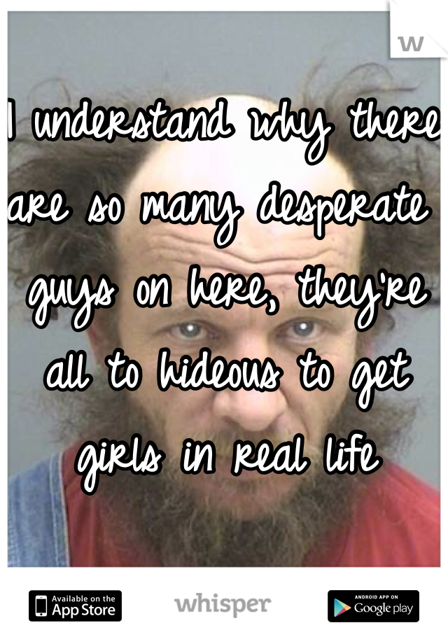 I understand why there are so many desperate guys on here, they're all to hideous to get girls in real life 