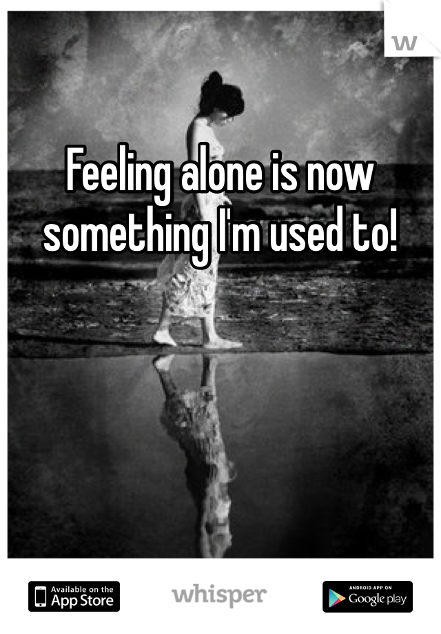 Feeling alone is now something I'm used to!