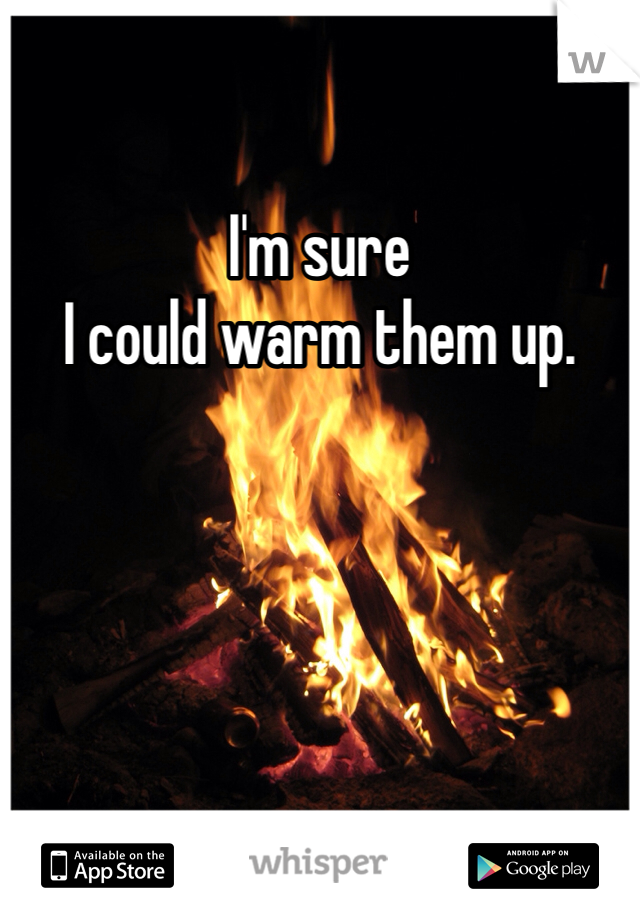 I'm sure
I could warm them up.
