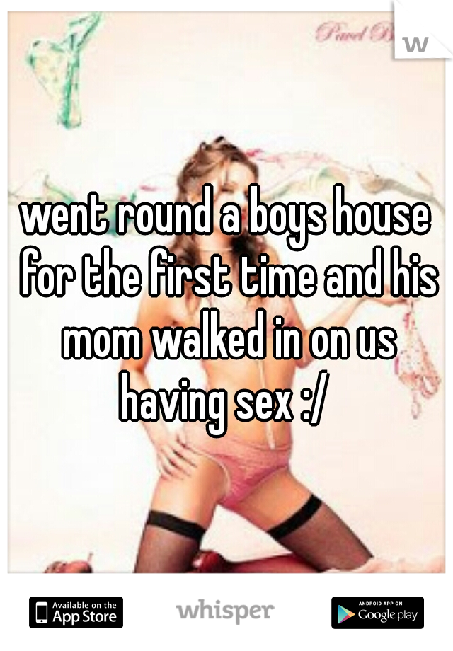 went round a boys house for the first time and his mom walked in on us having sex :/ 
