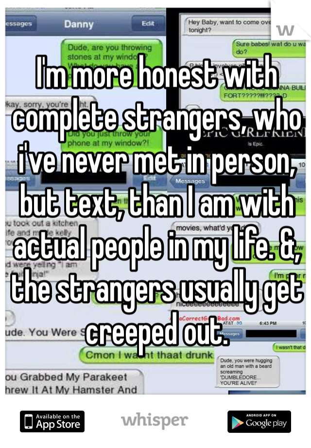 I'm more honest with complete strangers, who i've never met in person, but text, than I am with actual people in my life. &, the strangers usually get creeped out.