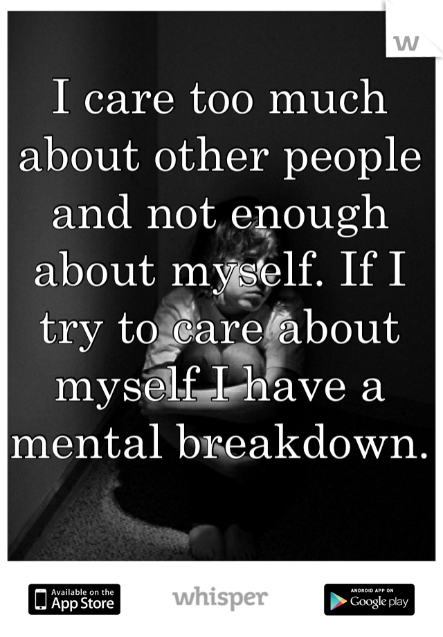 I care too much about other people and not enough about myself. If I try to care about myself I have a mental breakdown.