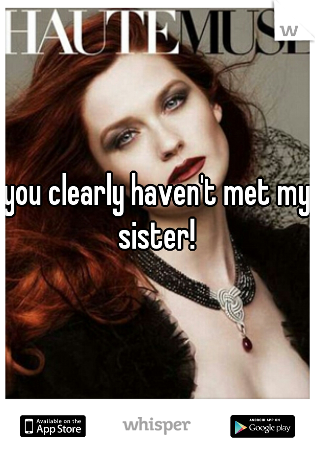 you clearly haven't met my sister! 