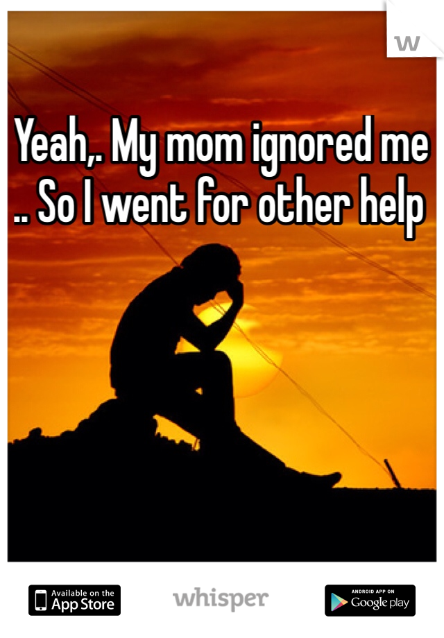 Yeah,. My mom ignored me .. So I went for other help 
