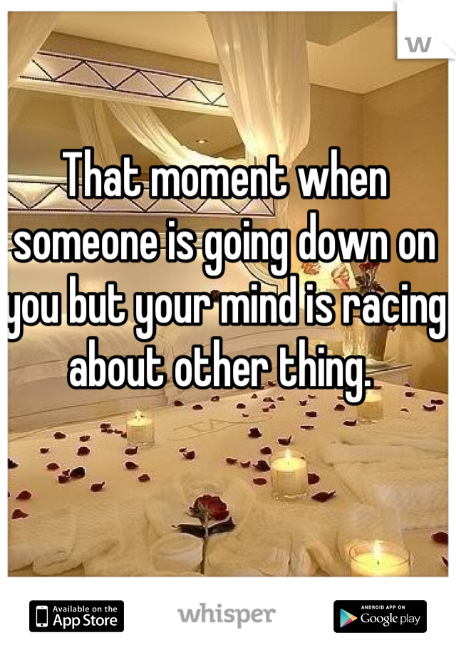 That moment when someone is going down on you but your mind is racing about other thing. 