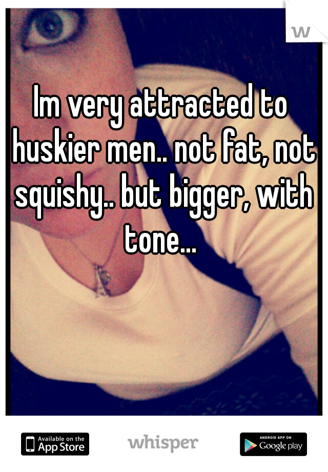 Im very attracted to huskier men.. not fat, not squishy.. but bigger, with tone... 