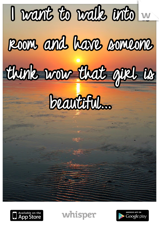 I want to walk into a room and have someone think wow that girl is beautiful...