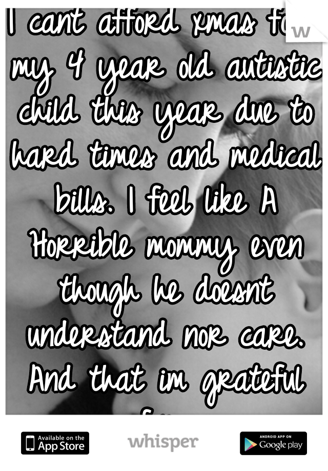 I cant afford xmas for my 4 year old autistic child this year due to hard times and medical bills. I feel like A Horrible mommy even though he doesnt understand nor care. And that im grateful for 