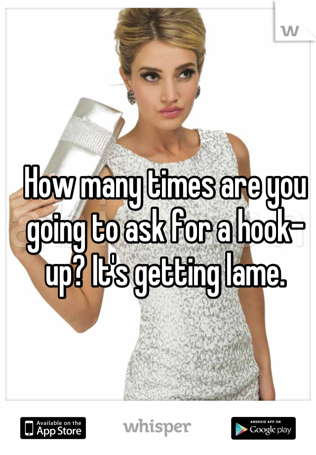 How many times are you going to ask for a hook-up? It's getting lame.