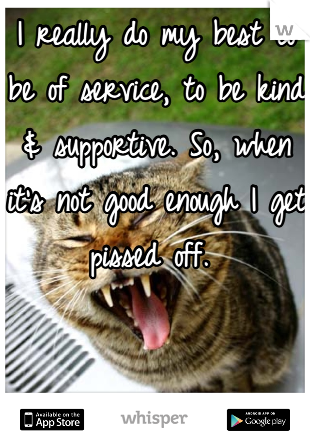 I really do my best to be of service, to be kind & supportive. So, when it's not good enough I get pissed off. 
