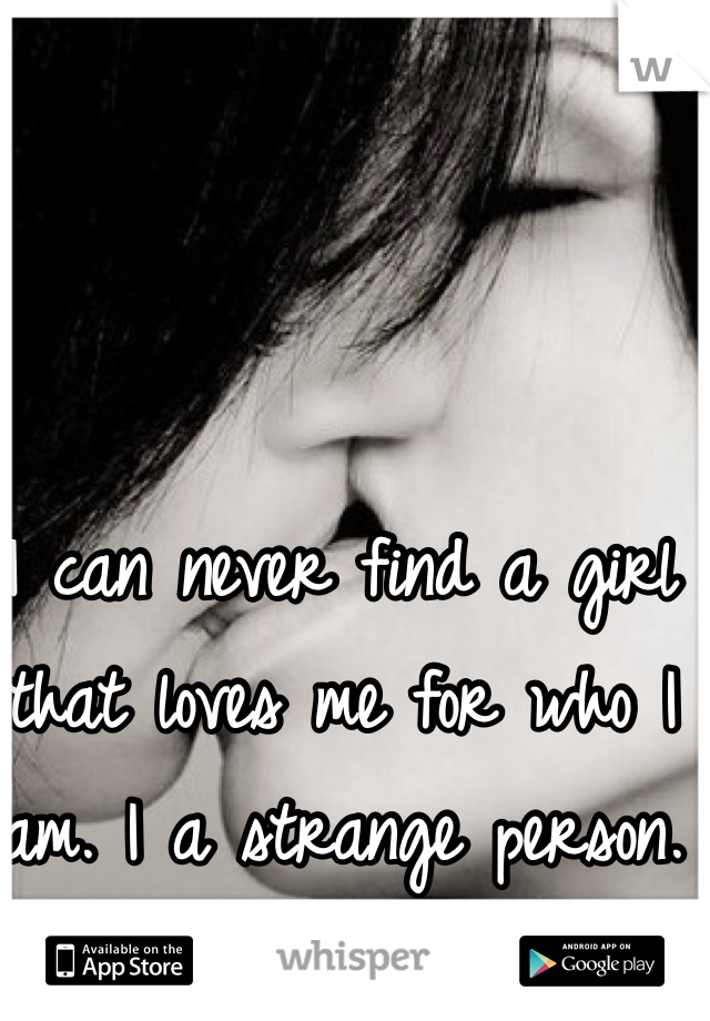 I can never find a girl that loves me for who I am. I a strange person. 