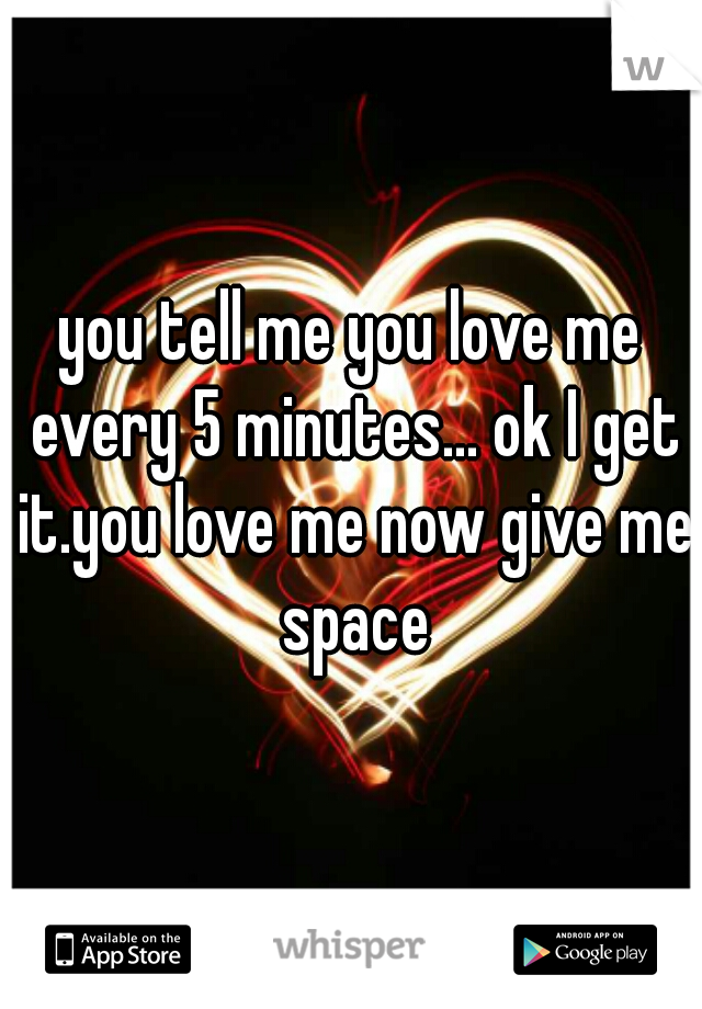 you tell me you love me every 5 minutes... ok I get it.you love me now give me space