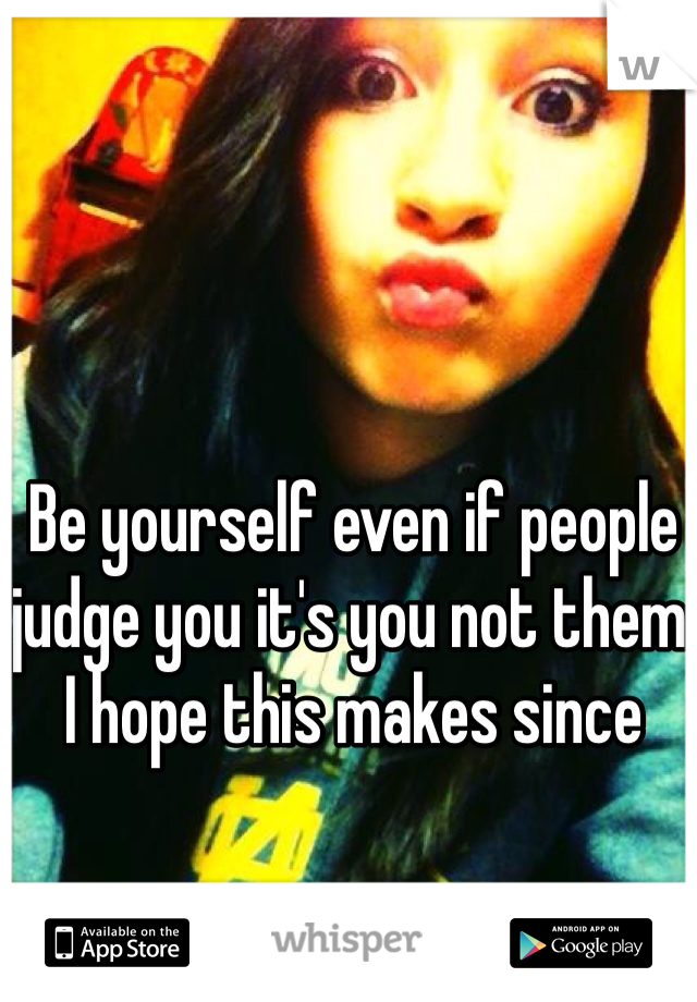 Be yourself even if people judge you it's you not them  I hope this makes since 