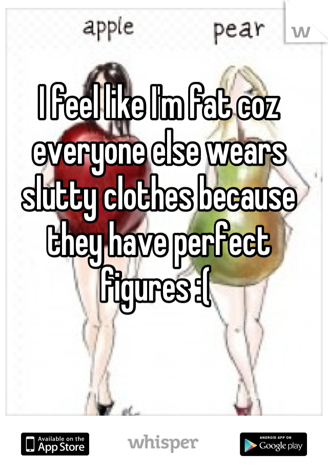 I feel like I'm fat coz everyone else wears slutty clothes because they have perfect figures :( 
