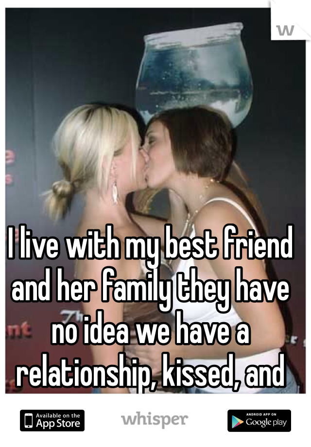 I live with my best friend and her family they have no idea we have a relationship, kissed, and had sex... 