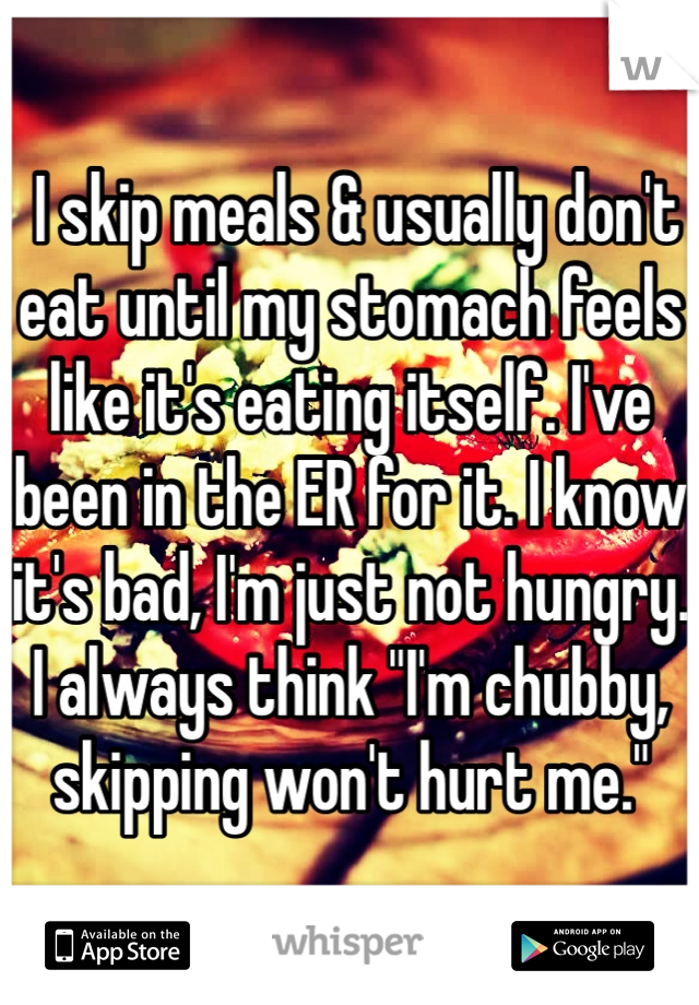  I skip meals & usually don't eat until my stomach feels like it's eating itself. I've been in the ER for it. I know it's bad, I'm just not hungry. I always think "I'm chubby, skipping won't hurt me."
