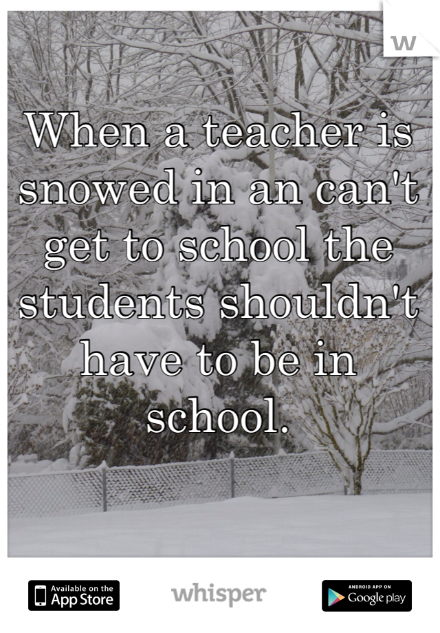 When a teacher is snowed in an can't get to school the students shouldn't have to be in school. 