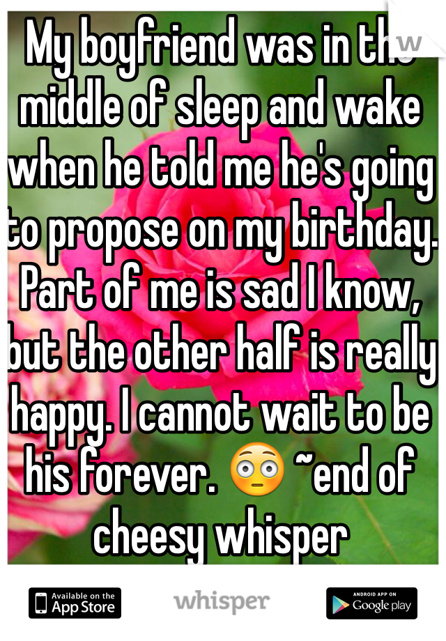 My boyfriend was in the middle of sleep and wake when he told me he's going to propose on my birthday. Part of me is sad I know, but the other half is really happy. I cannot wait to be his forever. 😳 ~end of cheesy whisper