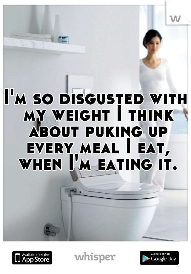I'm so disgusted with my weight I think about puking up every meal I eat, when I'm eating it.