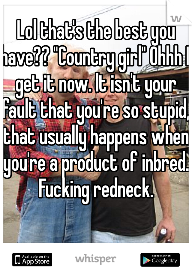 Lol that's the best you have?? "Country girl" Ohhh I get it now. It isn't your fault that you're so stupid, that usually happens when you're a product of inbred. Fucking redneck. 