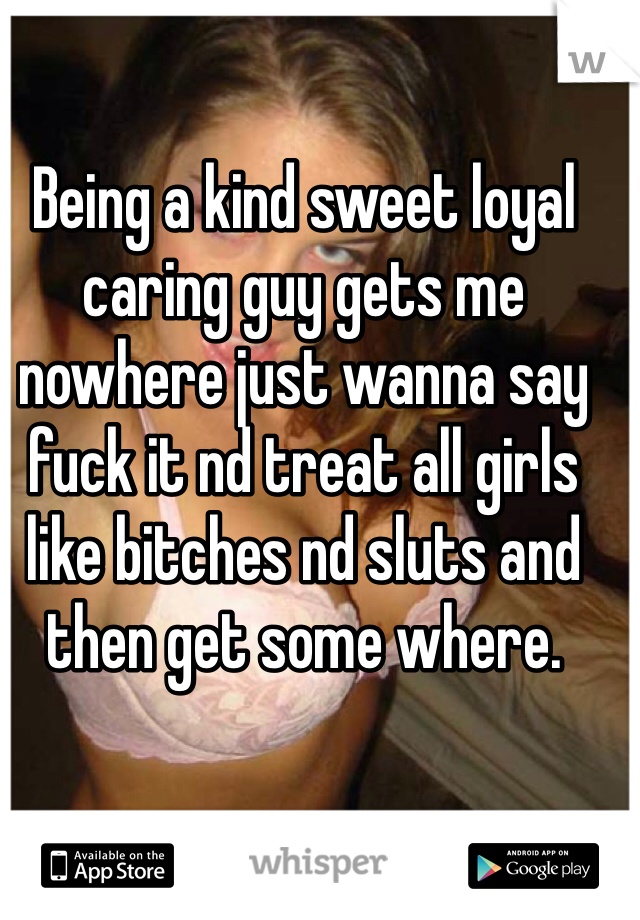Being a kind sweet loyal caring guy gets me nowhere just wanna say fuck it nd treat all girls like bitches nd sluts and then get some where.