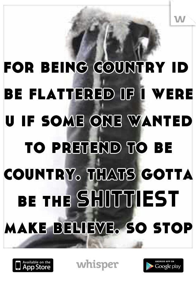 for being country id be flattered if i were u if some one wanted to pretend to be country. thats gotta be the SHITTIEST make believe. so stop hatin.