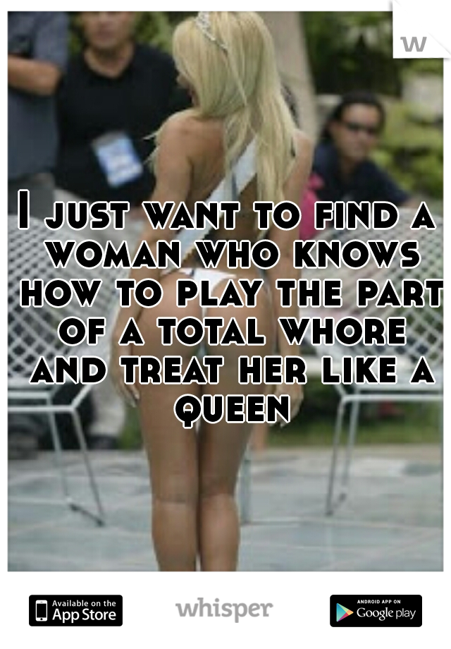 I just want to find a woman who knows how to play the part of a total whore and treat her like a queen