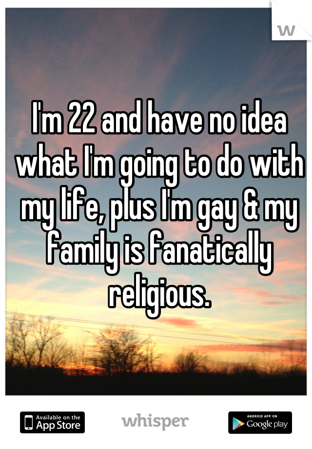 I'm 22 and have no idea what I'm going to do with my life, plus I'm gay & my family is fanatically religious.