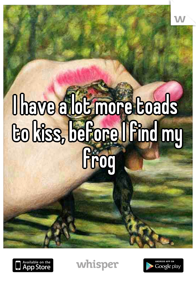 I have a lot more toads 
to kiss, before I find my frog