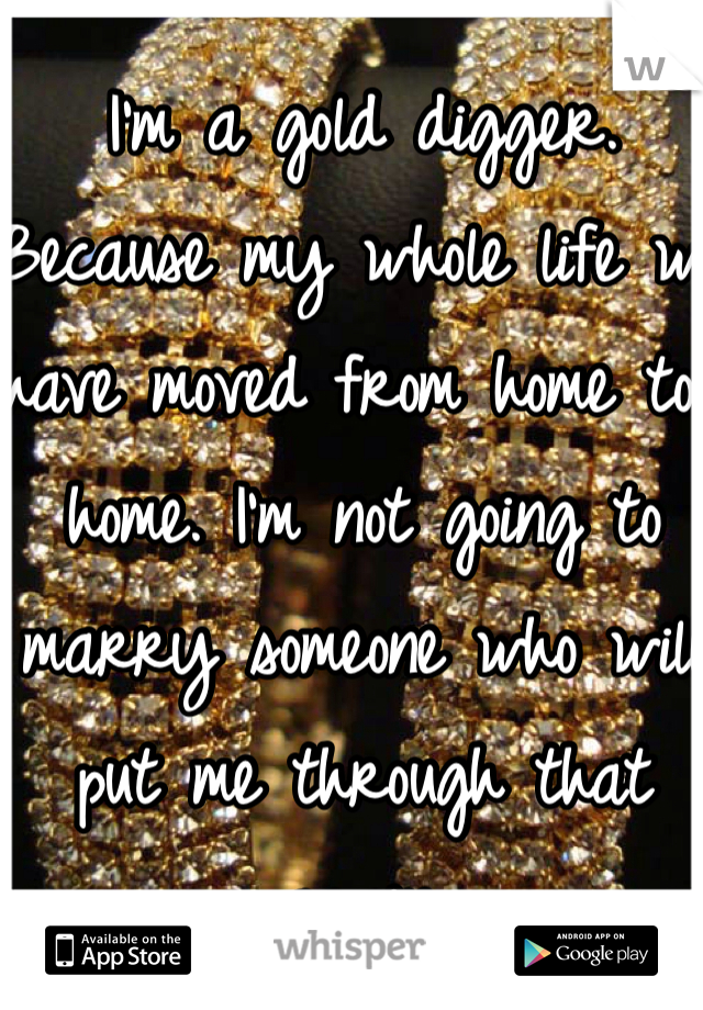 I'm a gold digger. Because my whole life we have moved from home to home. I'm not going to marry someone who will put me through that again. 
